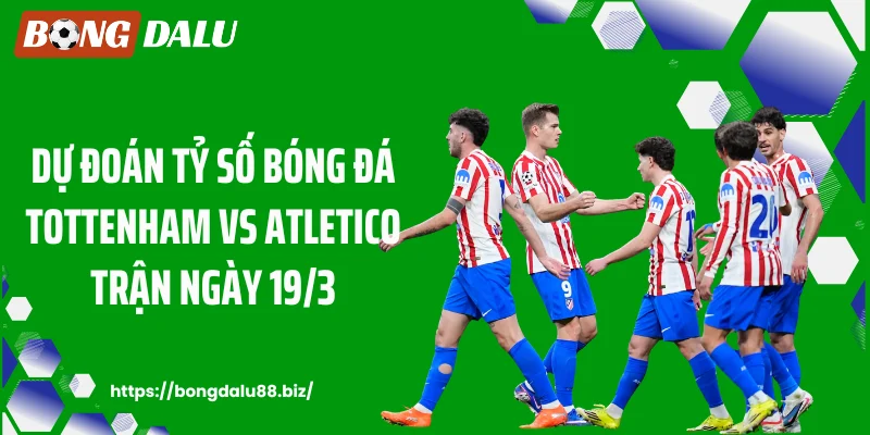 Dự đoán tỷ số bóng đá Tottenham vs Atletico trận ngày 19/3
