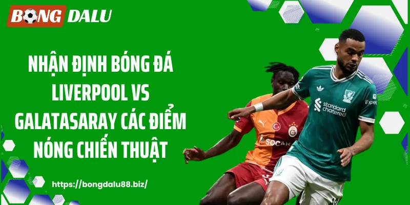 Nhận định bóng đá Liverpool vs Galatasaray các điểm nóng chiến thuật